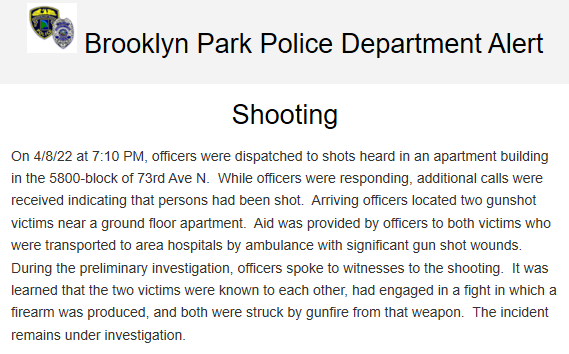 Two shot in Brooklyn Park after 7 p.m. in a mutual combat incident.   5800-block of 73rd Ave N.   Both victims were transported to area hospitals with significant gunshot wounds