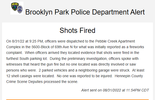 Brooklyn Park shots fired at Pebble Creek Apartment Complex, 56xx 69th Ave N. Two vehicles sustained bullet damage, and 12 casings were located. No immediate reports of injuries